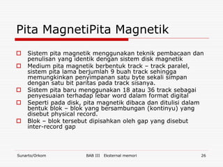 Pita MagnetiPita Magnetik
   Sistem pita magnetik menggunakan teknik pembacaan dan
    penulisan yang identik dengan sistem disk magnetik
   Medium pita magnetik berbentuk track – track paralel,
    sistem pita lama berjumlah 9 buah track sehingga
    memungkinkan penyimpanan satu byte sekali simpan
    dengan satu bit paritas pada track sisanya.
   Sistem pita baru menggunakan 18 atau 36 track sebagai
    penyesuaian terhadap lebar word dalam format digital
   Seperti pada disk, pita magnetik dibaca dan ditulisi dalam
    bentuk blok – blok yang bersambungan (kontinyu) yang
    disebut physical record.
   Blok – blok tersebut dipisahkan oleh gap yang disebut
    inter-record gap



Sunarto/Orkom          BAB III   Eksternal memori            26
 