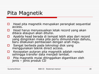 Pita Magnetik
    Head pita magnetik merupakan perangkat sequential
    access.
    Head harus menyesuaikan letak record yang akan
    dibaca ataupun akan ditulisi.
    Apabila head berada di tempat lebih atas dari record
    yang diinginkan maka pita perlu dimundurkan dahulu,
    baru dilakukan pembacaan dengan arah maju.
    Sangat berbeda pada teknologi disk yang
    menggunakan teknik direct access.
    Kecepatan putaran pita magnetik adalah rendah
    sehingga transfer data menjadi lambat.
    Pita magnetik mulai ditinggalkan digantikan oleh
    jenis – jenis produk CD

Sunarto/Orkom        BAB III   Eksternal memori        28
 