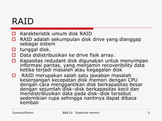 RAID
 Karakteristik umum disk RAID
 RAID adalah sekumpulan disk drive yang dianggap
  sebagai sistem
 tunggal disk.
 Data didistribusikan ke drive fisik array.
 Kapasitas redudant disk digunakan untuk menyimpan
  informasi paritas, yang menjamin recoveribility data
  ketika terjadi masalah atau kegagalan disk
 RAID merupakan salah satu jawaban masalah
  kesenjangan kecepatan disk memori dengan CPU
  dengan cara menggantikan disk berkapasitas besar
  dengan sejumlah disk–disk berkapasitas kecil dan
  mendistribusikan data pada disk–disk tersebut
  sedemikian rupa sehingga nantinya dapat dibaca
  kembali

Sunarto/Orkom       BAB III   Eksternal memori       5
 