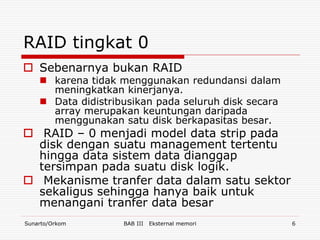 RAID tingkat 0
 Sebenarnya bukan RAID
     karena tidak menggunakan redundansi dalam
      meningkatkan kinerjanya.
     Data didistribusikan pada seluruh disk secara
      array merupakan keuntungan daripada
      menggunakan satu disk berkapasitas besar.
 RAID – 0 menjadi model data strip pada
  disk dengan suatu management tertentu
  hingga data sistem data dianggap
  tersimpan pada suatu disk logik.
 Mekanisme tranfer data dalam satu sektor
  sekaligus sehingga hanya baik untuk
  menangani tranfer data besar
Sunarto/Orkom       BAB III   Eksternal memori        6
 