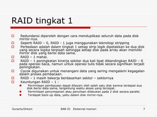 RAID tingkat 1
    Redundansi diperoleh dengan cara menduplikasi seluruh data pada disk
    mirror-nya.
    Seperti RAID – 0, RAID - 1 juga menggunakan teknologi stripping
    Perbedaan adalah dalam tingkat 1 setiap strip logik dipetakkan ke dua disk
    yang secara logika terpisah sehingga setiap disk pada array akan memiliki
    mirror disk yang berisi data sama.
    RAID – 1 mahal.
    RAID – 1 peningkatan kinerja sekitar dua kali lipat dibandingkan RAID – 0
    pada operasi baca, namun untuk operasi tulis tidak secara signifikan terjadi
    peningkatan.
    Cocok digunakan untuk menangani data yang sering mengalami kegagalan
    dalam proses pembacaan.
    RAID – 1 masih bekerja berdasarkan sektor – sektornya
    Keuntungan RAID – 1 :
         Permintaan pembacaan dapat dilayani oleh salah satu disk karena terdapat dua
         disk berisi data sama, tergantung waktu akses yang tercepat.
         Permintaan penyimpanan atau penulisan dilakukan pada 2 disk secara paralel.
         Terdapat back-up data, yaitu dalam disk mirror-nya.



Sunarto/Orkom                  BAB III   Eksternal memori                                7
 