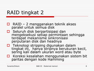 RAID tingkat 2

 RAID – 2 mengganakan teknik akses
  paralel untuk semua disk
 Seluruh disk berpartisipasi dan
  mengeksekusi setiap permintaan sehingga
  terdapat mekanisme sinkronisasi
  perputaran disk dan headnya
 Teknologi stripping digunakan dalam
  tingkat ini, hanya stripnya berukuran kecil,
  sering kali dalam ukuran word atau byte
 Koreksi kesalahan menggunakan sistem bit
  paritas dengan kode Hamming
Sunarto/Orkom   BAB III   Eksternal memori   8
 