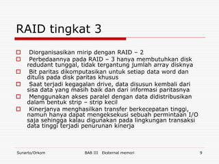RAID tingkat 3
    Diorganisasikan mirip dengan RAID – 2
    Perbedaannya pada RAID – 3 hanya membutuhkan disk
    redudant tunggal, tidak tergantung jumlah array disknya
    Bit paritas dikomputasikan untuk setiap data word dan
    ditulis pada disk paritas khusus
    Saat terjadi kegagalan drive, data disusun kembali dari
    sisa data yang masih baik dan dari informasi paritasnya
    Menggunakan akses paralel dengan data didistribusikan
    dalam bentuk strip – strip kecil
    Kinerjanya menghasilkan transfer berkecepatan tinggi,
    namun hanya dapat mengeksekusi sebuah permintaan I/O
    saja sehingga kalau digunakan pada lingkungan transaksi
    data tinggi terjadi penurunan kinerja



Sunarto/Orkom         BAB III   Eksternal memori               9
 