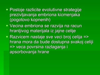 Postoje razlicite evolutivne strategije prezivljavanja embriona kicmenjaka (pogotovo kopnenih) Vecina embriona se razvija na racun hranljivog materijala iz jajne celije Razvicem nastaje sve veci broj celija => hrana mora da bude dostupna svakoj celiji => veca povrsina razlaganja i apsorbovanja hrane 