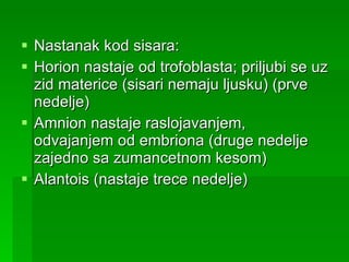 Nastanak kod sisara: Horion nastaje od trofoblasta; priljubi se uz zid materice (sisari nemaju ljusku) (prve nedelje) Amnion nastaje raslojavanjem, odvajanjem od embriona (druge nedelje zajedno sa zumancetnom kesom) Alantois (nastaje trece nedelje) 
