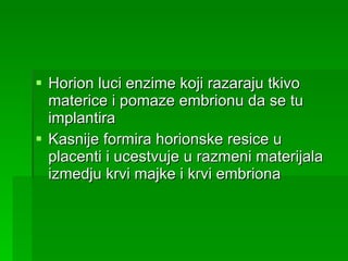 Horion luci enzime koji razaraju tkivo materice i pomaze embrionu da se tu implantira Kasnije formira horionske resice u placenti i ucestvuje u razmeni materijala izmedju krvi majke i krvi embriona 