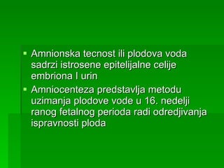 Amnionska tecnost ili plodova voda sadrzi istrosene epitelijalne celije embriona I urin  Amniocenteza predstavlja metodu uzimanja plodove vode u 16. nedelji ranog fetalnog perioda radi odredjivanja ispravnosti ploda 