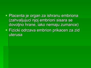 Placenta je organ za ishranu embriona (zahvaljujuci njoj embrioni sisara se dovoljno hrane, iako nemaju zumance) Fizicki odrzava embrion prikacen za zid uterusa 