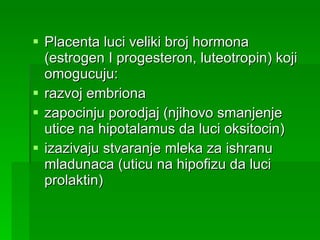 Placenta luci veliki broj hormona (estrogen I progesteron, luteotropin) koji omogucuju: razvoj embriona  zapocinju porodjaj (njihovo smanjenje utice na hipotalamus da luci oksitocin) izazivaju stvaranje mleka za ishranu mladunaca (uticu na hipofizu da luci prolaktin) 