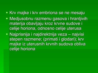 Krv majke i krv embriona se ne mesaju Medjusobnu razmenu gasova i hranljivih materija obavljaju kroz krvne sudove i celije horiona, odnosno celije uterusa Najprisnija i najdirektnija veza – najvisi stepen razmene; (primati i glodari); krv majke iz uterusnih krvnih sudova obliva celije horiona 