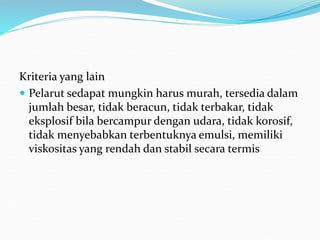 Kriteria yang lain
 Pelarut sedapat mungkin harus murah, tersedia dalam
jumlah besar, tidak beracun, tidak terbakar, tidak
eksplosif bila bercampur dengan udara, tidak korosif,
tidak menyebabkan terbentuknya emulsi, memiliki
viskositas yang rendah dan stabil secara termis
 