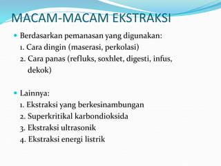 MACAM-MACAM EKSTRAKSI
 Berdasarkan pemanasan yang digunakan:
1. Cara dingin (maserasi, perkolasi)
2. Cara panas (refluks, soxhlet, digesti, infus,
dekok)
 Lainnya:
1. Ekstraksi yang berkesinambungan
2. Superkritikal karbondioksida
3. Ekstraksi ultrasonik
4. Ekstraksi energi listrik
 