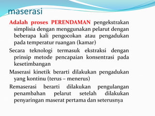 maserasi
Adalah proses PERENDAMAN pengekstrakan
simplisia dengan menggunakan pelarut dengan
beberapa kali pengocokan atau pengadukan
pada temperatur ruangan (kamar)
Secara teknologi termasuk ekstraksi dengan
prinsip metode pencapaian konsentrasi pada
kesetimbangan
Maserasi kinetik berarti dilakukan pengadukan
yang kontinu (terus – menerus)
Remaserasi berarti dilakukan pengulangan
penambahan pelarut setelah dilakukan
penyaringan maserat pertama dan seterusnya
 
