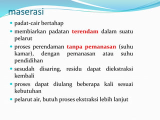 maserasi
 padat-cair bertahap
 membiarkan padatan terendam dalam suatu
pelarut
 proses perendaman tanpa pemanasan (suhu
kamar), dengan pemanasan atau suhu
pendidihan
 sesudah disaring, residu dapat diekstraksi
kembali
 proses dapat diulang beberapa kali sesuai
kebutuhan
 pelarut air, butuh proses ekstraksi lebih lanjut
 
