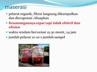maserasi
 pelarut organik, filtrat langsung dikumpulkan
dan dievaporasi /diuapkan
 Keuntungannya cepat tapi tidak efektif dan
efisien
 waktu rendam bervariasi 15-30 menit, 24 jam
 jumlah pelarut 10-20 x jumlah sampel
 