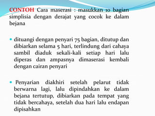 CONTOH Cara maserasi : masukkan 10 bagian
simplisia dengan derajat yang cocok ke dalam
bejana
 dituangi dengan penyari 75 bagian, ditutup dan
dibiarkan selama 5 hari, terlindung dari cahaya
sambil diaduk sekali-kali setiap hari lalu
diperas dan ampasnya dimaserasi kembali
dengan cairan penyari
 Penyarian diakhiri setelah pelarut tidak
berwarna lagi, lalu dipindahkan ke dalam
bejana tertutup, dibiarkan pada tempat yang
tidak bercahaya, setelah dua hari lalu endapan
dipisahkan
 