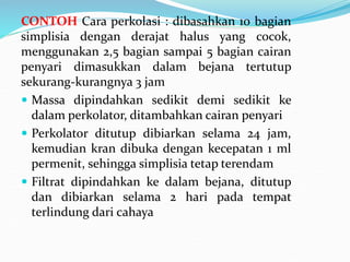 CONTOH Cara perkolasi : dibasahkan 10 bagian
simplisia dengan derajat halus yang cocok,
menggunakan 2,5 bagian sampai 5 bagian cairan
penyari dimasukkan dalam bejana tertutup
sekurang-kurangnya 3 jam
 Massa dipindahkan sedikit demi sedikit ke
dalam perkolator, ditambahkan cairan penyari
 Perkolator ditutup dibiarkan selama 24 jam,
kemudian kran dibuka dengan kecepatan 1 ml
permenit, sehingga simplisia tetap terendam
 Filtrat dipindahkan ke dalam bejana, ditutup
dan dibiarkan selama 2 hari pada tempat
terlindung dari cahaya
 