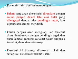  Dasar ekstraksi : berkesinambungan
 Bahan yang akan diekstraksi direndam dengan
cairan penyari dalam labu alas bulat yang
dilengkapi dengan alat pendingin tegak, lalu
dipanaskan sampai mendidih
 Cairan penyari akan menguap, uap tersebut
akan diembunkan dengan pendingin tegak dan
akan kembali menyari zat aktif dalam simplisia
tersebut, demikian seterusnya
 Ekstraksi ini biasanya dilakukan 3 kali dan
setiap kali diekstraksi selama 4 jam.
 