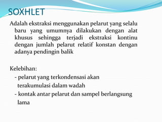 SOXHLET
Adalah ekstraksi menggunakan pelarut yang selalu
baru yang umumnya dilakukan dengan alat
khusus sehingga terjadi ekstraksi kontinu
dengan jumlah pelarut relatif konstan dengan
adanya pendingin balik
Kelebihan:
- pelarut yang terkondensasi akan
terakumulasi dalam wadah
- kontak antar pelarut dan sampel berlangsung
lama
 