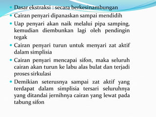  Dasar ekstraksi : secara berkesinambungan
 Cairan penyari dipanaskan sampai mendidih
 Uap penyari akan naik melalui pipa samping,
kemudian diembunkan lagi oleh pendingin
tegak
 Cairan penyari turun untuk menyari zat aktif
dalam simplisia
 Cairan penyari mencapai sifon, maka seluruh
cairan akan turun ke labu alas bulat dan terjadi
proses sirkulasi
 Demikian seterusnya sampai zat aktif yang
terdapat dalam simplisia tersari seluruhnya
yang ditandai jernihnya cairan yang lewat pada
tabung sifon
 