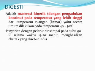 DIGESTI
Adalah maserasi kinetik (dengan pengadukan
kontinu) pada temperatur yang lebih tinggi
dari temperatur ruangan (kamar) yaitu secara
umum dilakukan pada temperatur 40 - 50ºC
Penyarian dengan pelarut air sampai pada suhu 900
C selama waktu 15-20 menit, menghasilkan
ekstrak yang disebut infus
 