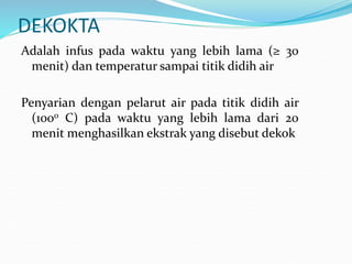 DEKOKTA
Adalah infus pada waktu yang lebih lama (≥ 30
menit) dan temperatur sampai titik didih air
Penyarian dengan pelarut air pada titik didih air
(1000 C) pada waktu yang lebih lama dari 20
menit menghasilkan ekstrak yang disebut dekok
 