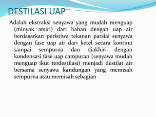 DESTILASI UAP
Adalah ekstraksi senyawa yang mudah menguap
(minyak atsiri) dari bahan dengan uap air
berdasarkan peristiwa tekanan parsial senyawa
dengan fase uap air dari ketel secara kontinu
sampai sempurna dan diakhiri dengan
kondensasi fase uap campuran (senyawa mudah
menguap ikut terdestilasi) menjadi destilat air
bersama senyawa kandungan yang memisah
sempurna atau memisah sebagian
 