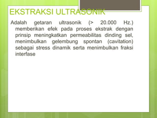 EKSTRAKSI ULTRASONIK
Adalah getaran ultrasonik (> 20.000 Hz.)
memberikan efek pada proses ekstrak dengan
prinsip meningkatkan permeabilitas dinding sel,
menimbulkan gelembung spontan (cavitation)
sebagai stress dinamik serta menimbulkan fraksi
interfase
 