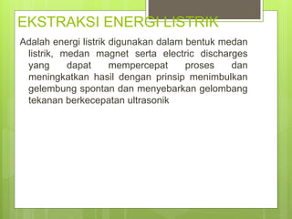 EKSTRAKSI ENERGI LISTRIK
Adalah energi listrik digunakan dalam bentuk medan
listrik, medan magnet serta electric discharges
yang dapat mempercepat proses dan
meningkatkan hasil dengan prinsip menimbulkan
gelembung spontan dan menyebarkan gelombang
tekanan berkecepatan ultrasonik
 
