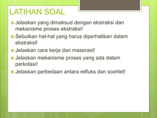 LATIHAN SOAL
 Jelaskan yang dimaksud dengan ekstraksi dan
mekanisme proses ekstraksi!
 Sebutkan hal-hal yang harus diperhatikan dalam
ekstraksi!
 Jelaskan cara kerja dari maserasi!
 Jelaskan mekanisme proses yang ada dalam
perkolasi!
 Jelaskan perbedaan antara refluks dan soxhlet!
 