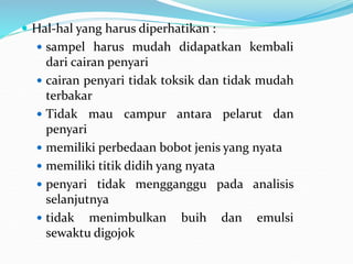  Hal-hal yang harus diperhatikan :
 sampel harus mudah didapatkan kembali
dari cairan penyari
 cairan penyari tidak toksik dan tidak mudah
terbakar
 Tidak mau campur antara pelarut dan
penyari
 memiliki perbedaan bobot jenis yang nyata
 memiliki titik didih yang nyata
 penyari tidak mengganggu pada analisis
selanjutnya
 tidak menimbulkan buih dan emulsi
sewaktu digojok
 