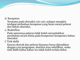 d. Kerapatan
Terutama pada ekstraksi cair-cair, sedapat mungkin
terdapat perbedaan kerapatan yang besar antara pelarut
dan bahan ekstraksi.
e. Reaktifitas
Pada umumnya pelarut tidak boleh menyebabkan
perubahan secara kimia pada komponen-komponen bahan
ekstraksi.
f. Titik didih
Karena ekstrak dan pelarut biasanya harus dipisahkan
dengan cara penguapan, destilasi atau rektifikasi, maka
titik didih kedua bahan itu tidak boleh terlalu dekat.
 