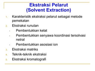 Ekstraksi Pelarut
(Solvent Extraction)
1. Karakteristik ekstraksi pelarut sebagai metode
pemekatan
2. Ekstraksi runutan
• Pembentukkan kelat
• Pembentukkan senyawa koordinasi tersolvasi
netral
• Pembentukkan asosiasi ion
3. Ekstraksi matriks
4. Teknik-teknik ekstraksi
5. Ekstraksi kromatografi
 