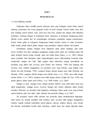 BAB I
PENDAHULUAN
1.1 Latar Belakang masalah
Kalimantan Barat memiliki potensi kekayaan alam yang berlimpah seperti bahan mineral
tambang, perkebunan dan secara geografis berada di posisi strategis. Potensi sumber daya alam
jenis tambang seperti bauksit, emas, pasir besi, batu bara, uranium dan mangan telah dilakukan
eksploitasi. Tambang Mangan di Kalimantan Barat, khususnya di kabupaten Bengkayang belum
dikelola secara optimal dari sisi penambangan, pemurnian, pengolahan maupun pemasarannya.
Potensi bahan galian di kabupaten Bengkayang hampir tersebar merata di setiap kecamatan.
Salah satunya adalah mineral galian mangan yang merupakan endapan sedimen dan residual.
Pemanfaatan mangan sebagian besar digunakan untuk tujuan metalurgi, yaitu untuk
proses produksi besi baja sedangkan penggunaan mangan untuk tujuan non metalurgi antara lain
untuk produksi baterai kering, keramik, gelas dan bahan kimia (Sahoo, et al., 2001). Banyak
upaya penelitian telah diterapkan untuk mengembangkan proses hidrometalurgi komersial untuk
memperoleh mangan dari bijih. Bijih mangan dapat diekstraksi dengan penambahan zat
pereduksi yang diikuti oleh leaching asam (Sahoo dan Srinivasa, 1989) atau langsung oleh
leaching asam reduktif menggunakan zat pereduksi asam yang berbeda, yang meliputi asam
klorida dan pirit (Kanungo, 1999), campuran larutan metanol dengan asam sulfat (Momade and
Momade, 1999), campuran alkohol dengan asam klorida (Jana, et al., 1995), asam sulfat dengan
oksalat (Sahoo, et al., 2001), campuran asam sulfat dengan sukrosa (Veglio dan Toro, 1994), dan
larutan glukosa dalam media asam (Trifoni, et al., 2000; Furlani, et al., 2006).
Mangan di alam, sebagian besar sebagai pirolusit (MnO2) yang stabil dalam asam atau
alkali pengoksidasi, sehingga proses leaching Mangan dari sumber dilakukan dalam kondisi
tereduksi. Beberapa zat pereduksi telah digunakan sebelumnya dalam media asam yang berbeda
seperti batubara, pirit, besi sulfat, sulfur dioksida dan peroksida (Zhang, et al., 2007).
Zat pereduksi seperti sulfur dioksida dan peroksida dapat membahayakan lingkungan.
Oleh karena itu, banyak penelitian telah berfokus pada leaching bijih mangan menggunakan
reduktor organik terutama karbohidrat seperti glukosa, sukrosa, selulosa, laktosa, asam oksalat
dan lain-lain. Karbohidrat bersifat tidak berbahaya, rendah biaya dan mudah diperoleh dalam
 