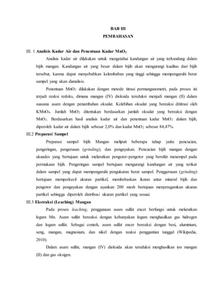 BAB III
PEMBAHASAN
III. 1 Analisis Kadar Air dan Penentuan Kadar MnO2
Analisis kadar air dilakukan untuk mengetahui kandungan air yang terkandung dalam
bijih mangan. Kandungan air yang besar dalam bijih akan mengurangi kualitas dari bijih
tersebut, karena dapat menyebabkan kelembaban yang tinggi sehingga mempengaruhi berat
sampel yang akan dianalisis.
Penentuan MnO2 dilakukan dengan metode titrasi permanganometri, pada proses ini
terjadi reaksi redoks, dimana mangan (IV) dioksida tereduksi menjadi mangan (II) dalam
suasana asam dengan penambahan oksalat. Kelebihan oksalat yang bereaksi dititrasi oleh
KMnO4. Jumlah MnO2 ditentukan berdasarkan jumlah oksalat yang bereaksi dengan
MnO2. Berdasarkan hasil analisis kadar air dan penentuan kadar MnO2 dalam bijih,
diperoleh kadar air dalam bijih sebesar 2,0% dan kadar MnO2 sebesar 84,47%.
III.2 Preparasi Sampel
Preparasi sampel bijih Mangan meliputi beberapa tahap yaitu: pencucian,
pengeringan, pengerusan (grinding), dan pengayakan. Pencucian bijih mangan dengan
akuades yang bertujuan untuk melarutkan pengotor-pengotor yang bersifat menempel pada
permukaan bijih. Pengeringan sampel bertujuan mengurangi kandungan air yang terikat
dalam sampel yang dapat mempengaruhi pengukuran berat sampel. Penggerusan (grinding)
bertujuan memperkecil ukuran partikel, membebaskan ikatan antar mineral bijih dan
pengotor dan pengayakan dengan ayankan 200 mesh bertujuan menyeragamkan ukuran
partikel sehingga diperoleh distribusi ukuran partikel yang sesuai.
III.3 Ekstraksi (Leaching) Mangan
Pada proses leaching, penggunaan asam sulfat encer berfungsi untuk melarutkan
logam Mn. Asam sulfat bereaksi dengan kebanyakan logam menghasilkan gas hidrogen
dan logam sulfat. Sebagai contoh, asam sulfat encer bereaksi dengan besi, aluminium,
seng, mangan, magnesium, dan nikel dengan reaksi penggantian tunggal (Wikipedia,
2010).
Dalam asam sulfat, mangan (IV) dioksida akan tereduksi menghasilkan ion mangan
(II) dan gas oksigen.
 