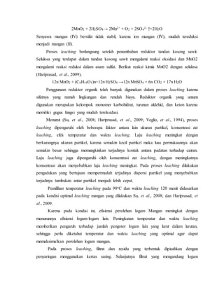 2MnO2 + 2H2SO4→ 2Mn2+ + O2 + 2SO4
2- ↑+2H2O
Senyawa mangan (IV) bersifat tidak stabil, karena ion mangan (IV), mudah tereduksi
menjadi mangan (II).
Proses leaching berlangsung setelah penambahan reduktor tandan kosong sawit.
Selulosa yang terdapat dalam tandan kosong sawit mengalami reaksi oksidasi dan MnO2
mengalami reaksi reduksi dalam asam sulfat. Berikut reaksi kimia MnO2 dengan selulosa
(Hariprasad, et al., 2009).
12n MnO2 + (C6H10O5)n+12n H2SO4 →12n MnSO4 + 6n CO2 + 17n H2O
Penggunaan reduktor organik telah banyak digunakan dalam proses leaching karena
sifatnya yang ramah lingkungan dan rendah biaya. Reduktor organik yang umum
digunakan merupakan kelompok monomer karbohidrat, turunan aldehid, dan keton karena
memiliki gugus fungsi yang mudah teroksidasi.
Menurut (Su, et al., 2008; Hariprasad, et al., 2009; Veglio, et al., 1994), proses
leaching dipengaruhi oleh beberapa faktor antara lain ukuran partikel, konsentrasi zat
leaching, efek temperatur dan waktu leaching. Laju leaching meningkat dengan
berkurangnya ukuran partikel, karena semakin kecil partikel maka luas permukaannya akan
semakin besar sehingga memungkinkan terjadinya kontak antara padatan terhadap cairan.
Laju leaching juga dipengaruhi oleh konsentrasi zat leaching, dengan meningkatnya
konsentrasi akan menyebabkan laju leaching meningkat. Pada proses leaching dilakukan
pengadukan yang bertujuan mempermudah terjadinya dispersi partikel yang menyebabkan
terjadinya tumbukan antar partikel menjadi lebih cepat.
Pemilihan temperatur leaching pada 90oC dan waktu leaching 120 menit didasarkan
pada kondisi optimal leaching mangan yang dilakukan Su, et al., 2008; dan Hariprasad, et
al., 2009.
Karena pada kondisi ini, efisiensi perolehan logam Mangan meningkat dengan
menurunnya efisiensi logam-logam lain. Peningkatan temperatur dan waktu leaching
memberikan pengaruh terhadap jumlah pengotor logam lain yang larut dalam larutan,
sehingga perlu diketahui temperatur dan waktu leaching yang optimal agar dapat
memaksimalkan perolehan logam mangan.
Pada proses leaching, filtrat dan residu yang terbentuk dipisahkan dengan
penyaringan menggunakan kertas saring. Selanjutnya filtrat yang mengandung logam
 