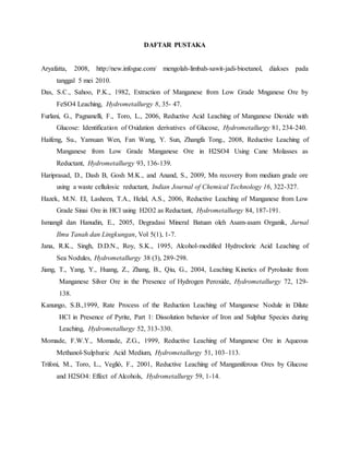 DAFTAR PUSTAKA
Aryafatta, 2008, http://new.infogue.com/ mengolah-limbah-sawit-jadi-bioetanol, diakses pada
tanggal 5 mei 2010.
Das, S.C., Sahoo, P.K., 1982, Extraction of Manganese from Low Grade Mnganese Ore by
FeSO4 Leaching, Hydrometallurgy 8, 35- 47.
Furlani, G., Pagnanelli, F., Toro, L., 2006, Reductive Acid Leaching of Manganese Dioxide with
Glucose: Identification of Oxidation derivatives of Glucose, Hydrometallurgy 81, 234-240.
Haifeng, Su., Yanxuan Wen, Fan Wang, Y. Sun, Zhangfa Tong., 2008, Reductive Leaching of
Manganese from Low Grade Manganese Ore in H2SO4 Using Cane Molasses as
Reductant, Hydrometallurgy 93, 136-139.
Hariprasad, D., Dash B, Gosh M.K., and Anand, S., 2009, Mn recovery from medium grade ore
using a waste cellulosic reductant, Indian Journal of Chemical Technology 16, 322-327.
Hazek, M.N. EI, Lasheen, T.A., Helal, A.S., 2006, Reductive Leaching of Manganese from Low
Grade Sinai Ore in HCl using H2O2 as Reductant, Hydrometallurgy 84, 187-191.
Ismangil dan Hanudin, E., 2005, Degradasi Mineral Batuan oleh Asam-asam Organik, Jurnal
Ilmu Tanah dan Lingkungan, Vol 5(1), 1-7.
Jana, R.K., Singh, D.D.N., Roy, S.K., 1995, Alcohol-modified Hydrocloric Acid Leaching of
Sea Nodules, Hydrometallurgy 38 (3), 289-298.
Jiang, T., Yang, Y., Huang, Z., Zhang, B., Qiu, G., 2004, Leaching Kinetics of Pyrolusite from
Manganese Silver Ore in the Presence of Hydrogen Peroxide, Hydrometallurgy 72, 129-
138.
Kanungo, S.B.,1999, Rate Process of the Reduction Leaching of Manganese Nodule in Dilute
HCl in Presence of Pyrite, Part 1: Dissolution behavior of Iron and Sulphur Species during
Leaching, Hydrometallurgy 52, 313-330.
Momade, F.W.Y., Momade, Z.G., 1999, Reductive Leaching of Manganese Ore in Aqueous
Methanol-Sulphuric Acid Medium, Hydrometallurgy 51, 103–113.
Trifoni, M., Toro, L., Vegliò, F., 2001, Reductive Leaching of Manganiferous Ores by Glucose
and H2SO4: Effect of Alcohols, Hydrometallurgy 59, 1-14.
 