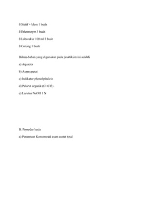 ß Statif + klem 1 buah

ß Erlenmeyer 3 buah

ß Labu ukur 100 ml 2 buah

ß Corong 1 buah


Bahan-bahan yang digunakan pada praktikum ini adalah

a) Aquades

b) Asam asetat

c) Indikator phenolpthalein

d) Pelarut organik (CHCl3)

e) Larutan NaOH 1 N




B. Prosedur kerja

a) Penentuan Konsentrasi asam asetat total
 