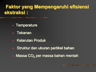 Faktor yang Mempengaruhi efisiensi
ekstraksi :
 Temperature
 Tekanan
 Kelarutan Produk
 Struktur dan ukuran partikel bahan
 Massa CO2 per massa bahan mentah
 