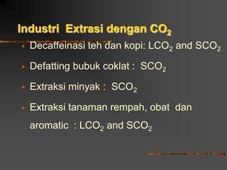 Industri Extrasi dengan CO2
 Decaffeinasi teh dan kopi: LCO2 and SCO2
 Defatting bubuk coklat : SCO2
 Extraksi minyak : SCO2
 Extraksi tanaman rempah, obat dan
aromatic : LCO2 and SCO2
 