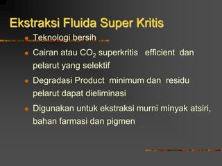  Teknologi bersih
 Cairan atau CO2 superkritis efficient dan
pelarut yang selektif
 Degradasi Product minimum dan residu
pelarut dapat dieliminasi
 Digunakan untuk ekstraksi murni minyak atsiri,
bahan farmasi dan pigmen
Ekstraksi Fluida Super Kritis
 