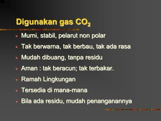 Digunakan gas CO2
 Murni, stabil, pelarut non polar
 Tak berwarna, tak berbau, tak ada rasa
 Mudah dibuang, tanpa residu
 Aman : tak beracun; tak terbakar.
 Ramah Lingkungan
 Tersedia di mana-mana
 Bila ada residu, mudah penanganannya
 