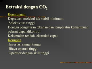 Extraksi dengan CO2
Keuntungan
Degradasi molekul tak stabil minimum
Selektivitas tinggi
Dengan pengaturan tekanan dan temperatur kemampuan
pelarut dapat dikontrol
Kekentalan rendah, ekstraksi cepat
Kerugian
Investasi sangat tinggi
Biaya operasi tinggi
Operator dengan skill tinggi
 