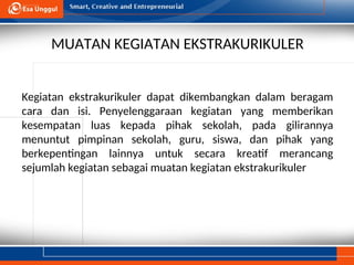 MUATAN KEGIATAN EKSTRAKURIKULER
Kegiatan ekstrakurikuler dapat dikembangkan dalam beragam
cara dan isi. Penyelenggaraan kegiatan yang memberikan
kesempatan luas kepada pihak sekolah, pada gilirannya
menuntut pimpinan sekolah, guru, siswa, dan pihak yang
berkepentingan lainnya untuk secara kreatif merancang
sejumlah kegiatan sebagai muatan kegiatan ekstrakurikuler
 
