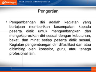 Pengertian
• Pengembangan diri adalah kegiatan yang
bertujuan memberikan kesempatan kepada
peserta didik untuk mengembangkan dan
mengekspresikan diri sesuai dengan kebutuhan,
bakat, dan minat setiap peserta didik sesuai.
Kegiatan pengembangan diri difasilitasi dan atau
dibimbing oleh konselor, guru, atau tenaga
profesional lain.
 