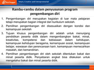 Rambu-rambu dalam penyusunan program
pengembangan diri
1. Pengembangan diri merupakan kegiatan di luar mata pelajaran
tetapi merupakan bagian integral dari kurikulum sekolah.
2. Pemilihan pengembangan diri disesuaikan dengan kondisi dan
kemampuan sekolah
3. Tujuan khusus pengembangan diri adalah untuk menunjang
pendidikan peserta didik dalam mengembangkan bakat, minat,
kreativitas, kompetensi dan kebiasaan dalam kehidupan,
kemampuan kehidupan beragama, kemampuan sosial, kemampuan
belajar, wawasan dan perencanaan karir, kemampuan memecahkan
masalah, dan kemandirian.
4. Pemilihan pengembangan diri oleh sekolah ditentukan bakat dan
minat peserta didik. Penyebaran angket bisa dilakukan untuk
mengetahui bakat dan minat peserta didik.
 