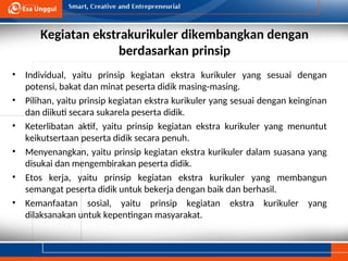 Kegiatan ekstrakurikuler dikembangkan dengan
berdasarkan prinsip
• Individual, yaitu prinsip kegiatan ekstra kurikuler yang sesuai dengan
potensi, bakat dan minat peserta didik masing-masing.
• Pilihan, yaitu prinsip kegiatan ekstra kurikuler yang sesuai dengan keinginan
dan diikuti secara sukarela peserta didik.
• Keterlibatan aktif, yaitu prinsip kegiatan ekstra kurikuler yang menuntut
keikutsertaan peserta didik secara penuh.
• Menyenangkan, yaitu prinsip kegiatan ekstra kurikuler dalam suasana yang
disukai dan mengembirakan peserta didik.
• Etos kerja, yaitu prinsip kegiatan ekstra kurikuler yang membangun
semangat peserta didik untuk bekerja dengan baik dan berhasil.
• Kemanfaatan sosial, yaitu prinsip kegiatan ekstra kurikuler yang
dilaksanakan untuk kepentingan masyarakat.
 