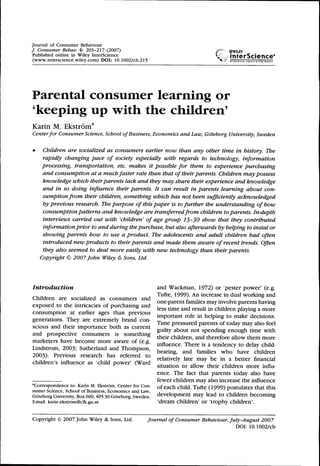 Journal of Consumer Behaviour
/ Consumer Behav. 6: 203-217 (2007) ..••;•• ®wiLEY
Published online in Wiley InterScience ii'^
(www.interscience.wiley.com) DOI: 10.1002/cb.215 ^«-
Parental consumer learning or
'keeping up with the children'
Karin M. Ekstrom*
Centerfor Consumer Science, School of Business, Economics and Law, Goteborg University, Sweden
• Children are socialized as consumers earlier now than any other time in history. The
rapidly changing pace of society especially with regards to technology, information
processing, transportation, etc. makes it possible for them to experience purchasing
and consumption at a much faster rate than that of their parents. Children may possess
knowledge which their parents lack and they may share their experience and knowledge
and in so doing influence their parents. It can result in parents learning about con-
sumption from their children, something which has not been sufficiently acknowledged
by previous research. We purpose of this paper is to further the understanding of how
consumption patterns and knowledge are transferred from children to parents. In-depth
interviews carried out with 'children' of age group 13-30 show that they contributed
information prior to and during thepurchase, but also afterwards by helping to instal or
showing parents how to use a product. The adolescents and adult children had often
introduced new products to their parents and made them aware of recent trends. Often
they also seemed to deal more easily with new technology than their parents.
Copyright © 2007 John Wiley & Sons, Ltd.
Introduction and Wackman, 1972) or 'pester power' (e.g.
_, ., , • ,. J . Tufte, 1999). An increase in dual working and
Children are socialized as consumers and ^ .,• . , . .
. . . . . ^ . . one-parent lamilies may involve parents having
exposed to the lntncacies of purchasing and , . . 1 . V.,J , .
,. ^, ° less time and result in children playing a more
consumption at earlier ages than previous . 1 • u 1 • 1 J • •
. _, , , . important role in helpmg to make decisions.
generations. They are extremely brand con- ™. . c J 1 C ,
. . . . , , Time pressured parents of today may also feel
scious and their importance both as current -i^ u » ...• t. • • i.
, . . , guilty about not spending enough time with
and prospective consumers is something ». . . 1^ j u c 1, ^
, . . ^ ^ their children, and therefore allow them more
marketers have become more aware of (e.g. . „ TU • J J 1 L U
T • J '.r^rv'. £> 1- , J J ^. influence. There is a tendency to delay child-
Lindstrom, 2003; Sutherland and Thompson, ,, . ^ c i- 1. • i - u
^„„^. r. • u u c ^ beanng, and families w h o have children
2003). Previous research has referred to , . . . , . . ^ • 1
. . , , , . „ . , ., . J relatively late may be in a better financial
children s influence as child power (Ward -^ • n u • u u -a
^ ^ situation to allow their children more mflu-
ence. The fact that parents today also have
fewer children may also increase the influence
•Correspondence to: Karin M. Ekstrom, Center for Con- ^f g^ch child. Tufte (1999) postulates that this
sumer Science, School of Business, Economics and Law, . , , , , . , , ,
Goteborg University, Box 600,405 30 Goteborg, Sweden, development may lead to children becoming
E-mail: karin.ekstrom@cfk.gu.se 'dream children' or 'trophy children'.
Copyright © 2007 John Wiley & Sons, Ltd. Journal of Consumer Behaviour, July-August 2007
DOI: 10.1002/cb
 