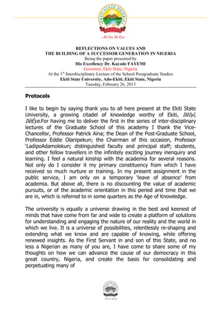 REFLECTIONS ON VALUES AND
        THE BUILDING OF A SUCCESSOR GENERATION IN NIGERIA
                               Being the paper presented by
                          His Excellency Dr. Kayode FAYEMI
                               Governor, Ekiti State, Nigeria
         At the 1st Interdisciplinary Lecture of the School Postgraduate Studies
                Ekiti State University, Ado-Ekiti, Ekiti State, Nigeria
                                Tuesday, February 26, 2013

Protocols

I like to begin by saying thank you to all here present at the Ekiti State
University, a growing citadel of knowledge worthy of Ekiti, IlèIyì,
IlèÈye.For having me to deliver the first in the series of inter-disciplinary
lectures of the Graduate School of this academy I thank the Vice-
Chancellor, Professor Patrick Aina; the Dean of the Post-Graduate School,
Professor Eddie Olanipekun; the Chairman of this occasion, Professor
‘LadipoAdamolekun; distinguished faculty and principal staff; students,
and other fellow travellers in the infinitely exciting journey inenquiry and
learning. I feel a natural kinship with the academia for several reasons.
Not only do I consider it my primary constituency from which I have
received so much nurture or training. In my present assignment in the
public service, I am only on a temporary ‘leave of absence’ from
academia. But above all, there is no discounting the value of academic
pursuits, or of the academic orientation in this period and time that we
are in, which is referred to in some quarters as the Age of Knowledge.

The university is equally a universe drawing in the best and keenest of
minds that have come from far and wide to create a platform of solutions
for understanding and engaging the nature of our reality and the world in
which we live. It is a universe of possibilities, relentlessly re-shaping and
extending what we know and are capable of knowing, while offering
renewed insights. As the First Servant in and son of this State, and no
less a Nigerian as many of you are, I have come to share some of my
thoughts on how we can advance the cause of our democracy in this
great country, Nigeria, and create the basis for consolidating and
perpetuating many of
 