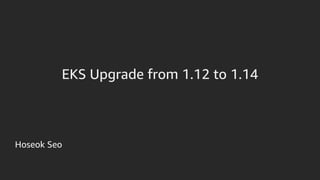 Hoseok Seo
EKS Upgrade from 1.12 to 1.14
 
